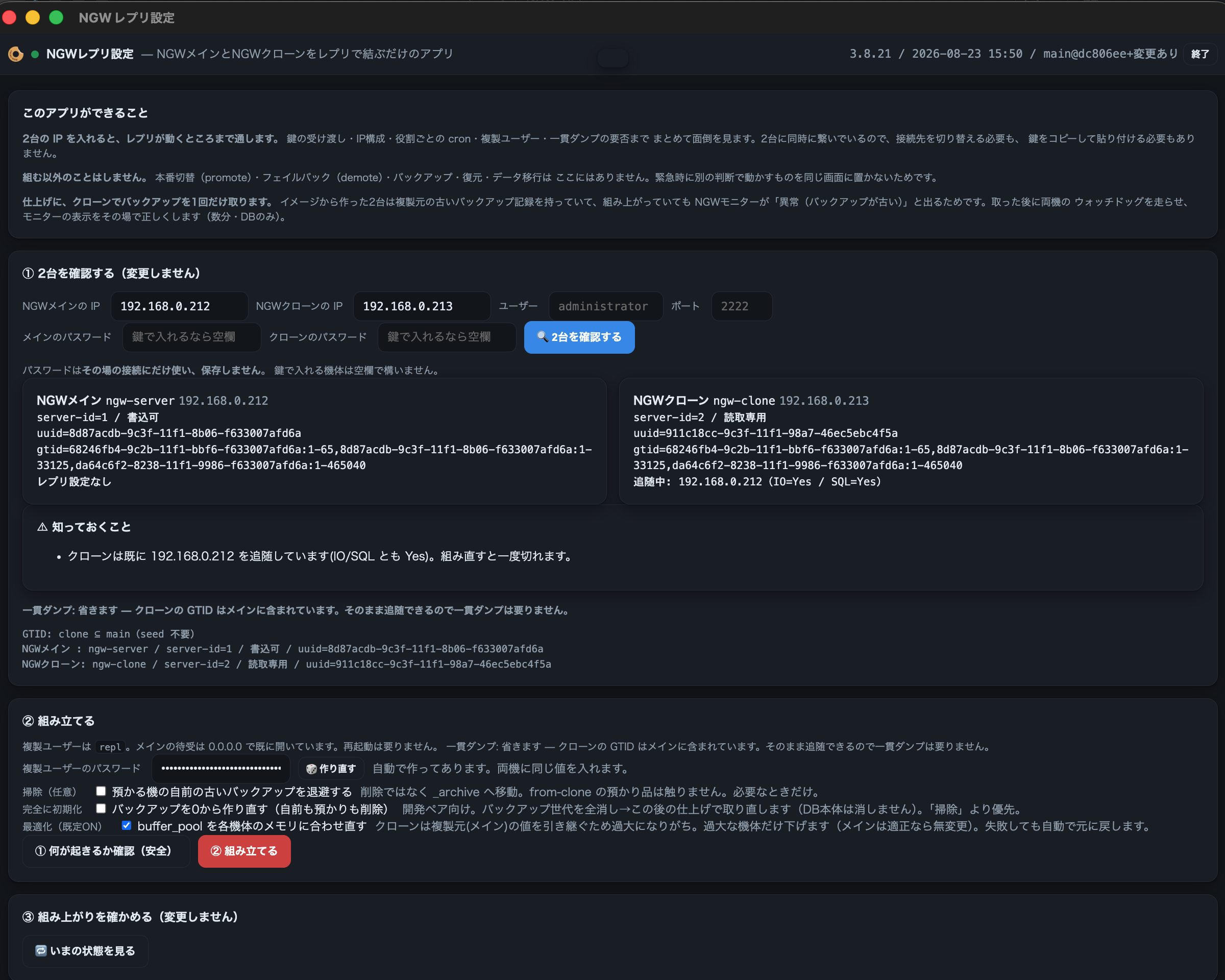 NGWレプリ設定アプリの画面。ヘッダーは「NGWレプリ設定 ― NGWメインとNGWクローンをレプリで結ぶだけのアプリ」。冒頭の「このアプリができること」に、2台のIPを入れるとレプリが動くところまで通すこと、鍵の受け渡し・IP構成・役割ごとのcron・複製ユーザー・一貫ダンプの要否までまとめて面倒を見ること、そして「組む以外のことはしません。本番切替(promote)・フェイルバック(demote)・バックアップ・復元・データ移行はここにはありません」「仕上げに、クローンでバックアップを1回だけ取ります」と書かれている。① 2台を確認する ― NGWメインのIP 192.168.0.212、NGWクローンのIP 192.168.0.213、ユーザー administrator、ポート 2222 の入力欄。その下に二枚のカードで、NGWメインは server-id=1 / 書込可、NGWクローンは server-id=2 / 読取専用・追随中 IO=Yes/SQL=Yes と出ている。② 組み立てる ― 複製ユーザーのパスワード欄と、三つのチェックボックス。「掃除(任意)」「完全に初期化」、そして今日足した「最適化(既定ON)☑ buffer_pool を各機体のメモリに合わせ直す ― クローンは複製元(メイン)の値を引き継ぐため過大になりがち。過大な機体だけ下げます(メインは適正なら無変更)。失敗しても自動で元に戻します」。赤い「② 組み立てる」ボタンと、③ 組み上がりを確かめる欄が続く
