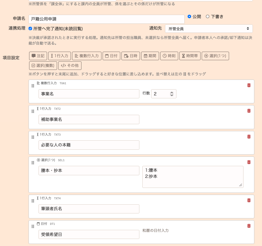 決裁申請設定のノーコードビルダー画面。上部に申請名「戸籍公用申請」の入力欄と公開/下書きのラジオボタン、連携処理として「所管へ完了通知(未読回覧)」のチェックと通知先「所管全員」のセレクトがある。項目設定の欄には、注記・1行入力・複数行入力・日付・日時・期間・時刻・時間帯・選択(1つ)・選択(複数)・その他のボタンが並び、その下に積み上げ式のブロックが6個: 複数行入力TXA1「事業名」(行数2)、1行入力TXT2「補助事業名」、1行入力TXT3「必要な人の本籍」、選択(1つ)SEL1「謄本・抄本」(選択肢1:謄本 2:抄本)、1行入力TXT4「筆頭者氏名」、日付DT1「受領希望日」(和暦の日付入力)。各ブロック左端に並べ替え用のハンドル、右端に削除ボタンがある